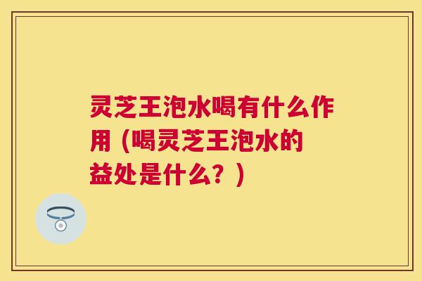灵芝王泡水喝有什么作用 (喝灵芝王泡水的益处是什么?) 灵芝王泡水喝有什么作用 (喝灵芝王泡水的益处是什么?)