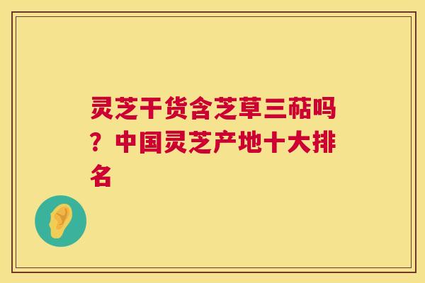 灵芝干货含芝草三萜吗?中国灵芝产地十大排名 灵芝干货含芝草三萜吗?中国灵芝产地十大排名