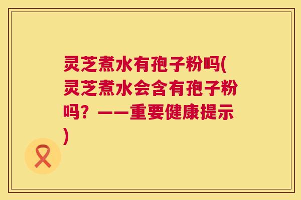 灵芝煮水有孢子粉吗(灵芝煮水会含有孢子粉吗?——重要健康提示) 灵芝煮水有孢子粉吗(灵芝煮水会含有孢子粉吗?——重要健康提示)
