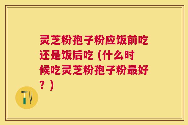 灵芝粉孢子粉应饭前吃还是饭后吃 (什么时候吃灵芝粉孢子粉好?) 灵芝粉孢子粉应饭前吃还是饭后吃 (什么时候吃灵芝粉孢子粉好?)