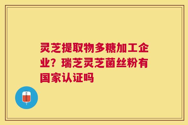 灵芝提取物多糖加工企业?瑞芝灵芝菌丝粉有国家认证吗 灵芝提取物多糖加工企业?瑞芝灵芝菌丝粉有国家认证吗