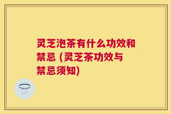 灵芝泡茶有什么功效和禁忌 (灵芝茶功效与禁忌须知) 灵芝泡茶有什么功效和禁忌 (灵芝茶功效与禁忌须知)