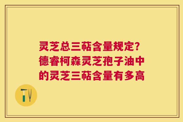 灵芝总三萜含量规定?德睿柯森灵芝孢子油中的灵芝三萜含量有多高 灵芝总三萜含量规定?德睿柯森灵芝孢子油中的灵芝三萜含量有多高