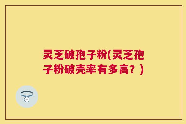 灵芝破孢子粉(灵芝孢子粉破壳率有多高?) 灵芝破孢子粉(灵芝孢子粉破壳率有多高?)