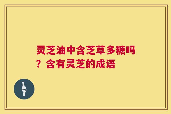 灵芝油中含芝草多糖吗?含有灵芝的成语 灵芝油中含芝草多糖吗?含有灵芝的成语