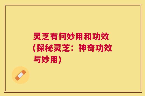 灵芝有何妙用和功效 (探秘灵芝:神奇功效与妙用) 灵芝有何妙用和功效 (探秘灵芝:神奇功效与妙用)
