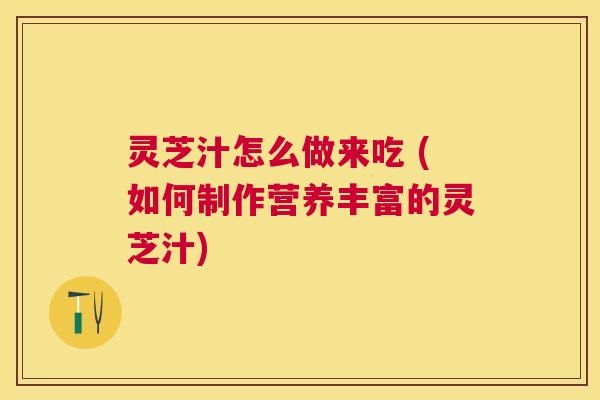灵芝汁怎么做来吃 (如何制作营养丰富的灵芝汁) 灵芝汁怎么做来吃 (如何制作营养丰富的灵芝汁)