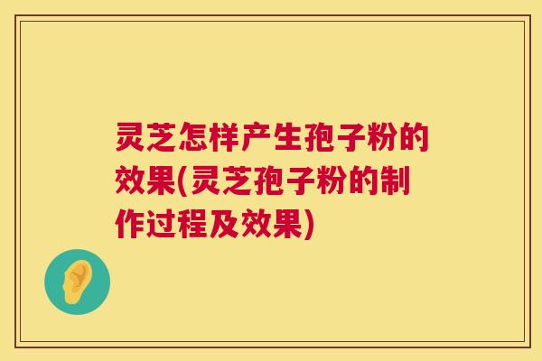 灵芝怎样产生孢子粉的效果(灵芝孢子粉的制作过程及效果)