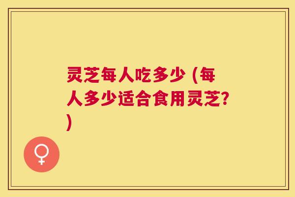 灵芝每人吃多少 (每人多少适合食用灵芝?) 灵芝每人吃多少 (每人多少适合食用灵芝?)