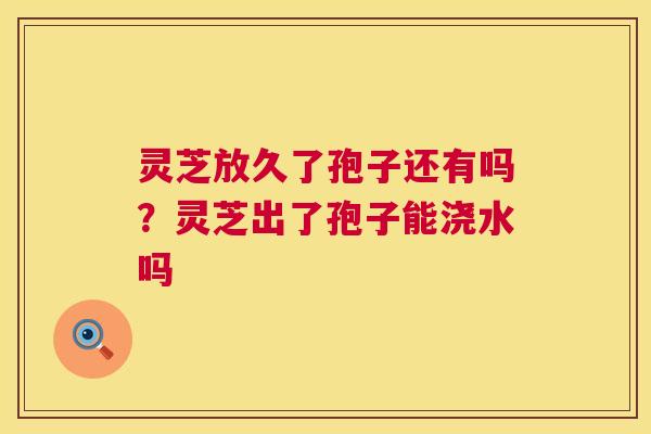 灵芝放久了孢子还有吗?灵芝出了孢子能浇水吗 灵芝放久了孢子还有吗?灵芝出了孢子能浇水吗
