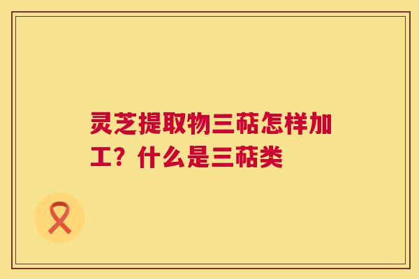 灵芝提取物三萜怎样加工?什么是三萜类 灵芝提取物三萜怎样加工?什么是三萜类
