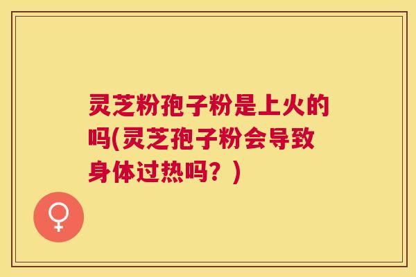 灵芝粉孢子粉是上火的吗(灵芝孢子粉会导致身体过热吗？)