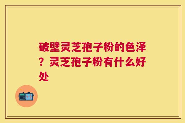 破壁灵芝孢子粉的色泽?灵芝孢子粉有什么好处 破壁灵芝孢子粉的色泽?灵芝孢子粉有什么好处