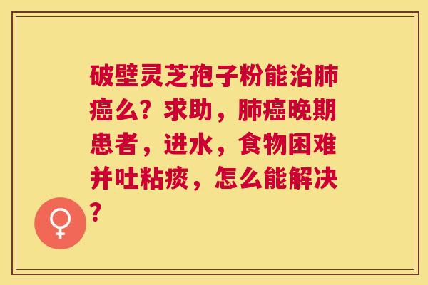 破壁灵芝孢子粉能么?求助,晚期患者,进水,食物困难并吐粘痰,怎么能解决? 破壁灵芝孢子粉能么?求助,晚期患者,进水,食物困难并吐粘痰,怎么能解决?