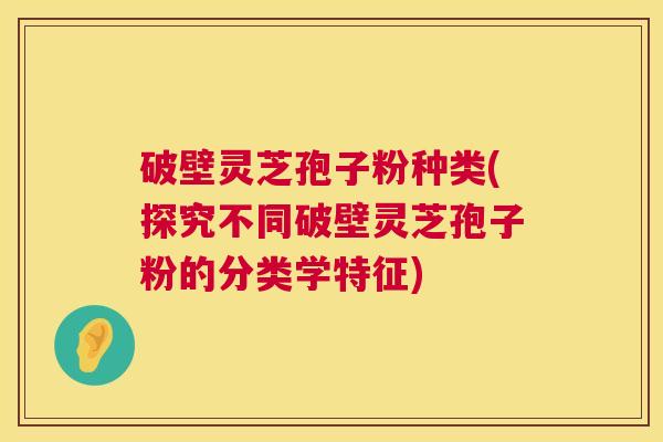 破壁灵芝孢子粉种类(探究不同破壁灵芝孢子粉的分类学特征) 破壁灵芝孢子粉种类(探究不同破壁灵芝孢子粉的分类学特征)