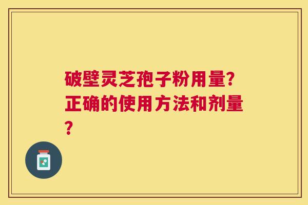破壁灵芝孢子粉用量?正确的使用方法和剂量? 破壁灵芝孢子粉用量?正确的使用方法和剂量?