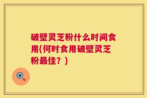 破壁灵芝粉什么时间食用(何时食用破壁灵芝粉佳？)