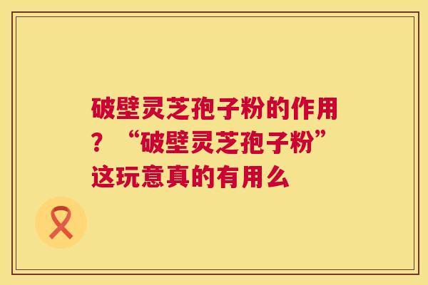 破壁灵芝孢子粉的作用？“破壁灵芝孢子粉”这玩意真的有用么