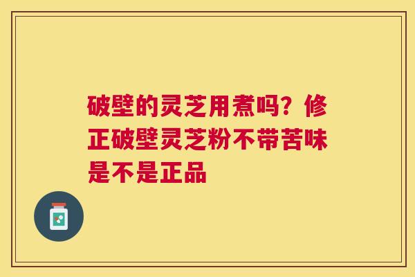 破壁的灵芝用煮吗?修正破壁灵芝粉不带苦味是不是正品 破壁的灵芝用煮吗?修正破壁灵芝粉不带苦味是不是正品