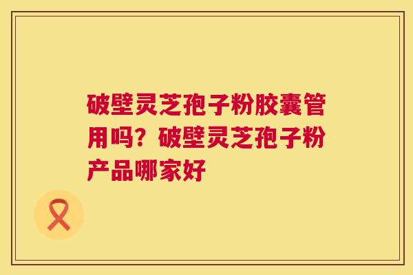 破壁灵芝孢子粉胶囊管用吗?破壁灵芝孢子粉产品哪家好 破壁灵芝孢子粉胶囊管用吗?破壁灵芝孢子粉产品哪家好