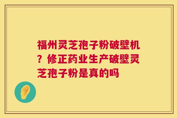 福州灵芝孢子粉破壁机？修正药业生产破壁灵芝孢子粉是真的吗
