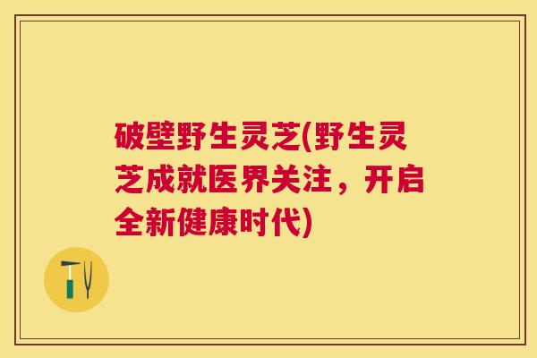 破壁野生灵芝(野生灵芝成就医界关注,开启全新健康时代) 破壁野生灵芝(野生灵芝成就医界关注,开启全新健康时代)