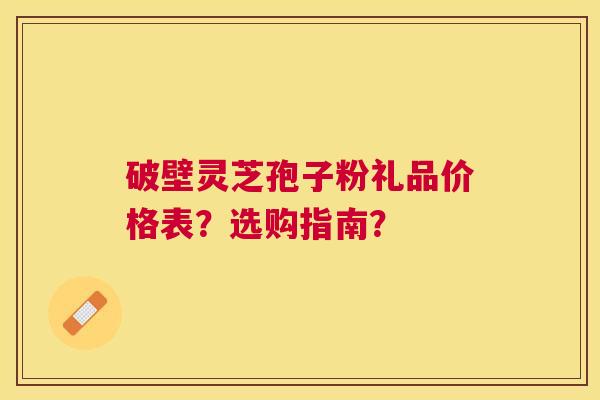 破壁灵芝孢子粉礼品价格表?选购指南? 破壁灵芝孢子粉礼品价格表?选购指南?