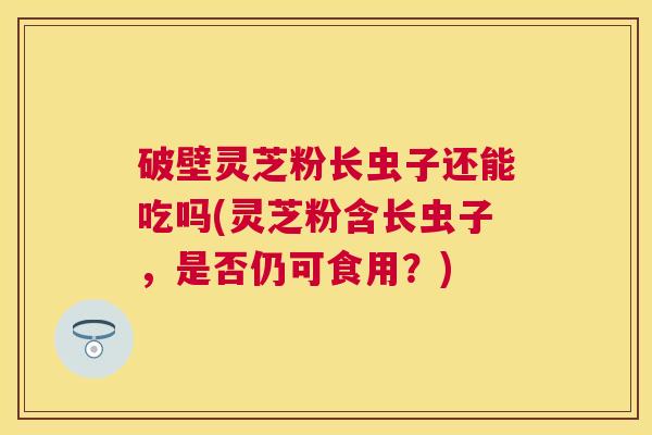 破壁灵芝粉长虫子还能吃吗(灵芝粉含长虫子,是否仍可食用?) 破壁灵芝粉长虫子还能吃吗(灵芝粉含长虫子,是否仍可食用?)