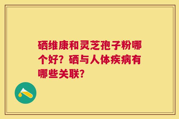 硒维康和灵芝孢子粉哪个好?硒与人体有哪些关联? 硒维康和灵芝孢子粉哪个好?硒与人体有哪些关联?