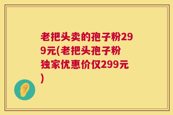 老把头卖的孢子粉299元(老把头孢子粉 独家优惠价仅299元)