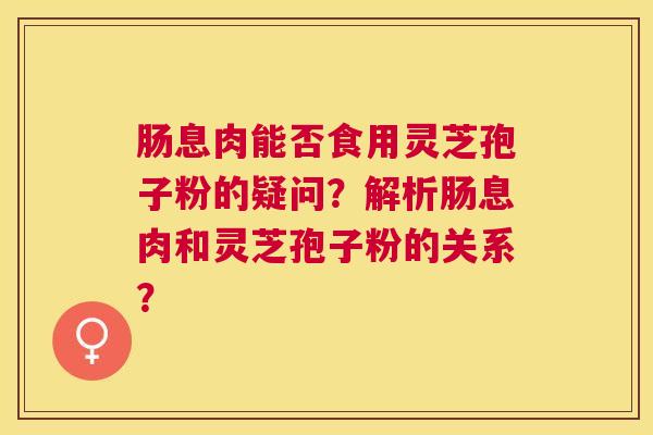 肠息肉能否食用灵芝孢子粉的疑问?解析肠息肉和灵芝孢子粉的关系? 肠息肉能否食用灵芝孢子粉的疑问?解析肠息肉和灵芝孢子粉的关系?