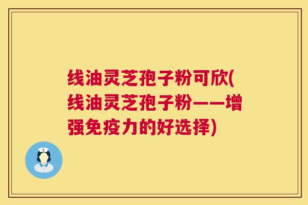 线油灵芝孢子粉可欣(线油灵芝孢子粉——增强免疫力的好选择) 线油灵芝孢子粉可欣(线油灵芝孢子粉——增强免疫力的好选择)