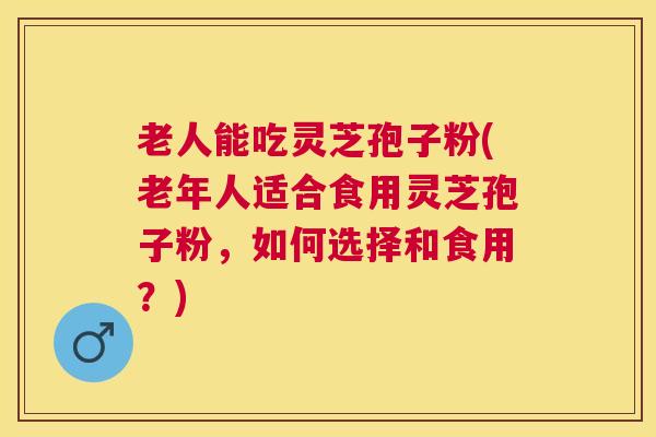 老人能吃灵芝孢子粉(老年人适合食用灵芝孢子粉，如何选择和食用？)