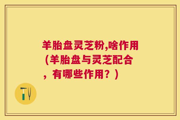 羊胎盘灵芝粉,啥作用 (羊胎盘与灵芝配合,有哪些作用?) 羊胎盘灵芝粉,啥作用 (羊胎盘与灵芝配合,有哪些作用?)