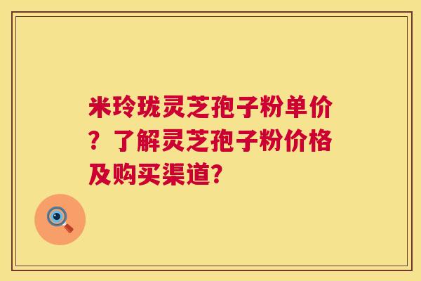 米玲珑灵芝孢子粉单价?了解灵芝孢子粉价格及购买渠道? 米玲珑灵芝孢子粉单价?了解灵芝孢子粉价格及购买渠道?