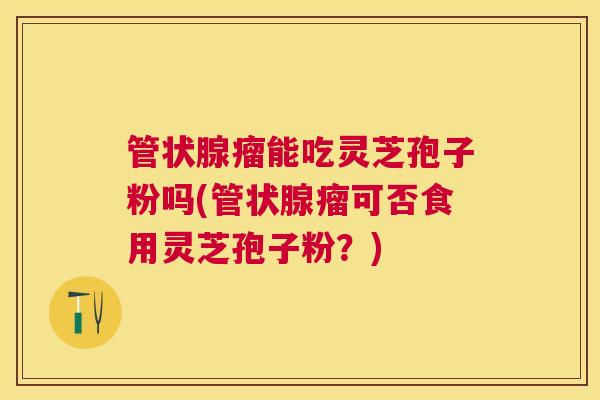 管状腺瘤能吃灵芝孢子粉吗(管状腺瘤可否食用灵芝孢子粉?) 管状腺瘤能吃灵芝孢子粉吗(管状腺瘤可否食用灵芝孢子粉?)