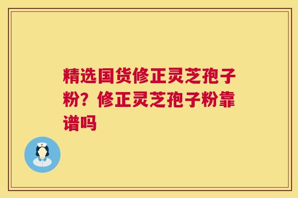 精选国货修正灵芝孢子粉?修正灵芝孢子粉靠谱吗 精选国货修正灵芝孢子粉?修正灵芝孢子粉靠谱吗
