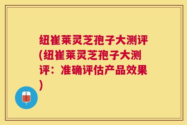 纽崔莱灵芝孢子大测评(纽崔莱灵芝孢子大测评:准确评估产品效果) 纽崔莱灵芝孢子大测评(纽崔莱灵芝孢子大测评:准确评估产品效果)