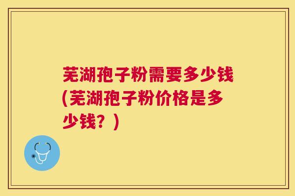 芜湖孢子粉需要多少钱(芜湖孢子粉价格是多少钱?) 芜湖孢子粉需要多少钱(芜湖孢子粉价格是多少钱?)