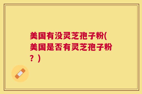 美国有没灵芝孢子粉(美国是否有灵芝孢子粉?) 美国有没灵芝孢子粉(美国是否有灵芝孢子粉?)