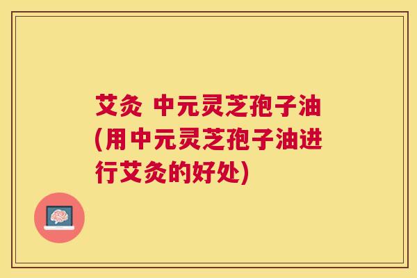 艾灸 中元灵芝孢子油(用中元灵芝孢子油进行艾灸的好处) 艾灸 中元灵芝孢子油(用中元灵芝孢子油进行艾灸的好处)