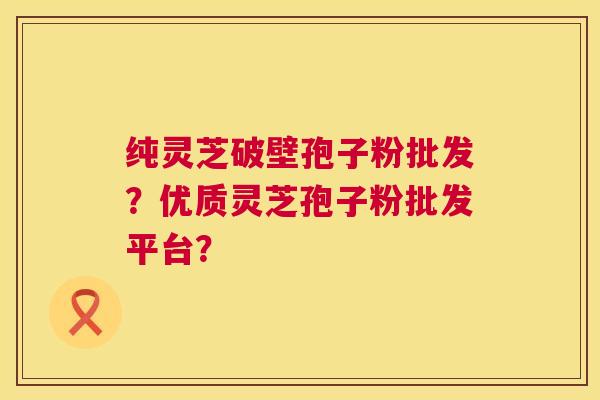 纯灵芝破壁孢子粉批发?优质灵芝孢子粉批发平台? 纯灵芝破壁孢子粉批发?优质灵芝孢子粉批发平台?