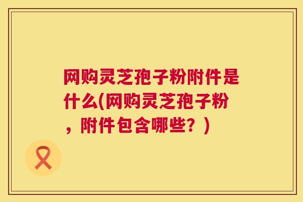 网购灵芝孢子粉附件是什么(网购灵芝孢子粉,附件包含哪些?) 网购灵芝孢子粉附件是什么(网购灵芝孢子粉,附件包含哪些?)