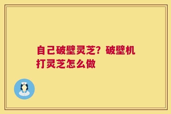 自己破壁灵芝?破壁机打灵芝怎么做 自己破壁灵芝?破壁机打灵芝怎么做