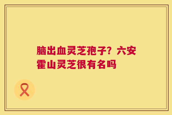 脑出灵芝孢子？六安霍山灵芝很有名吗