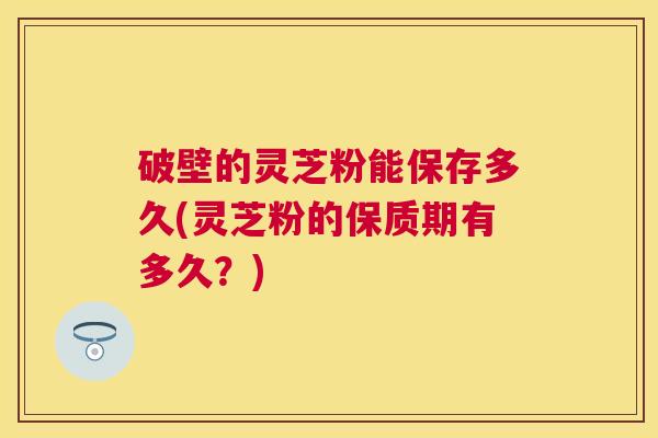 破壁的灵芝粉能保存多久(灵芝粉的保质期有多久？)