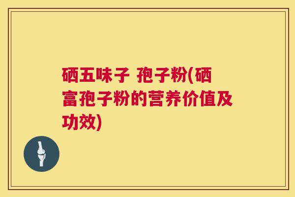 硒五味子 孢子粉(硒富孢子粉的营养价值及功效) 硒五味子 孢子粉(硒富孢子粉的营养价值及功效)