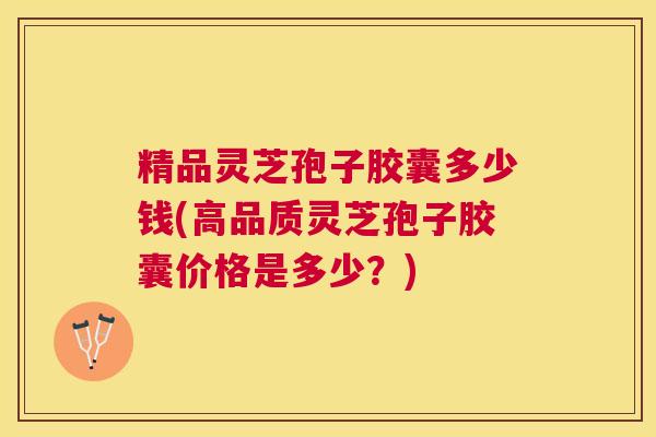 精品灵芝孢子胶囊多少钱(高品质灵芝孢子胶囊价格是多少?) 精品灵芝孢子胶囊多少钱(高品质灵芝孢子胶囊价格是多少?)