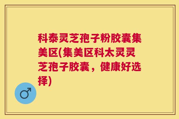 科泰灵芝孢子粉胶囊集美区(集美区科太灵灵芝孢子胶囊，健康好选择)
