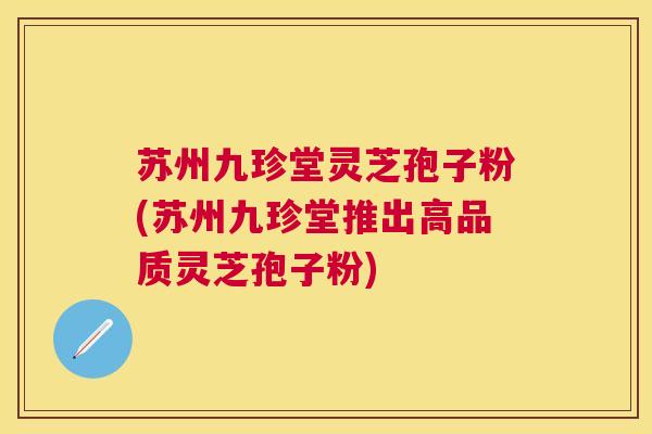 苏州九珍堂灵芝孢子粉(苏州九珍堂推出高品质灵芝孢子粉) 苏州九珍堂灵芝孢子粉(苏州九珍堂推出高品质灵芝孢子粉)